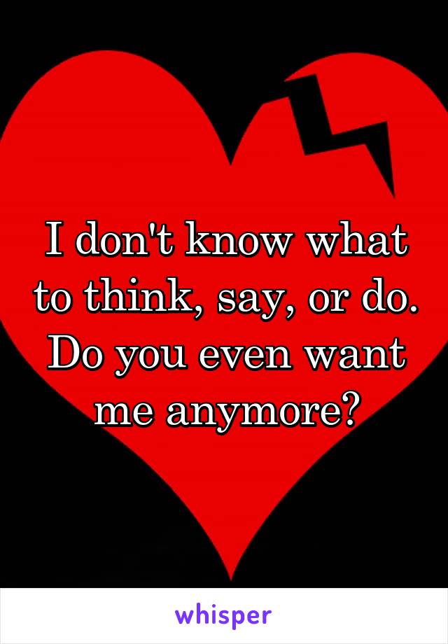 I don't know what to think, say, or do.
Do you even want me anymore?