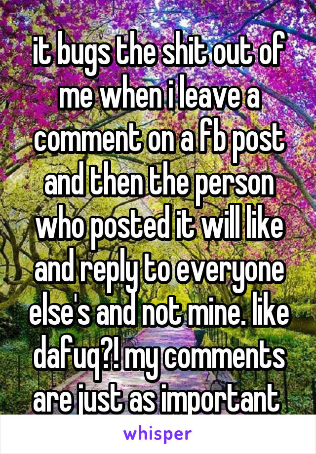 it bugs the shit out of me when i leave a comment on a fb post and then the person who posted it will like and reply to everyone else's and not mine. like dafuq?! my comments are just as important 