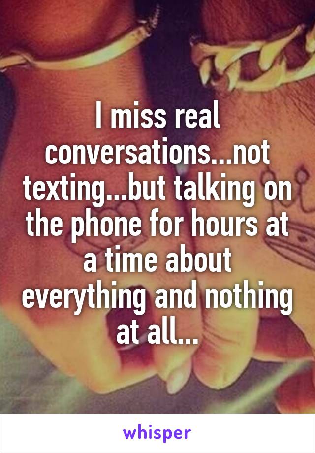 I miss real conversations...not texting...but talking on the phone for hours at a time about everything and nothing at all...