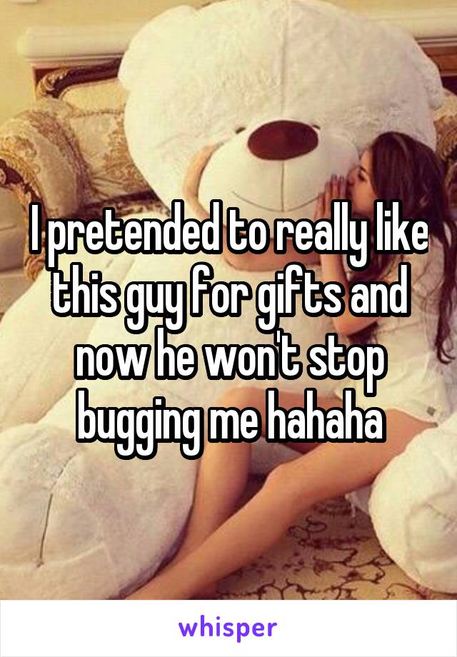 I pretended to really like this guy for gifts and now he won't stop bugging me hahaha