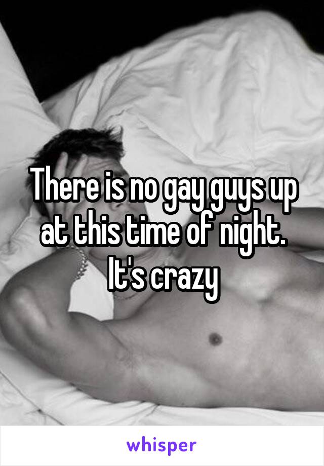 There is no gay guys up at this time of night. It's crazy