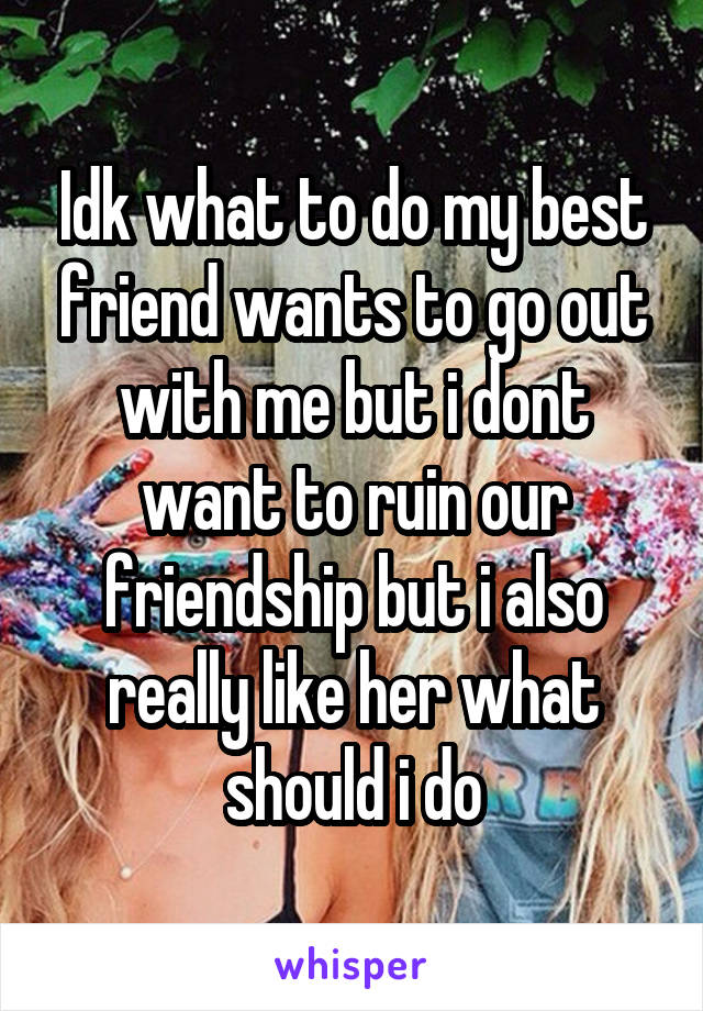 Idk what to do my best friend wants to go out with me but i dont want to ruin our friendship but i also really like her what should i do