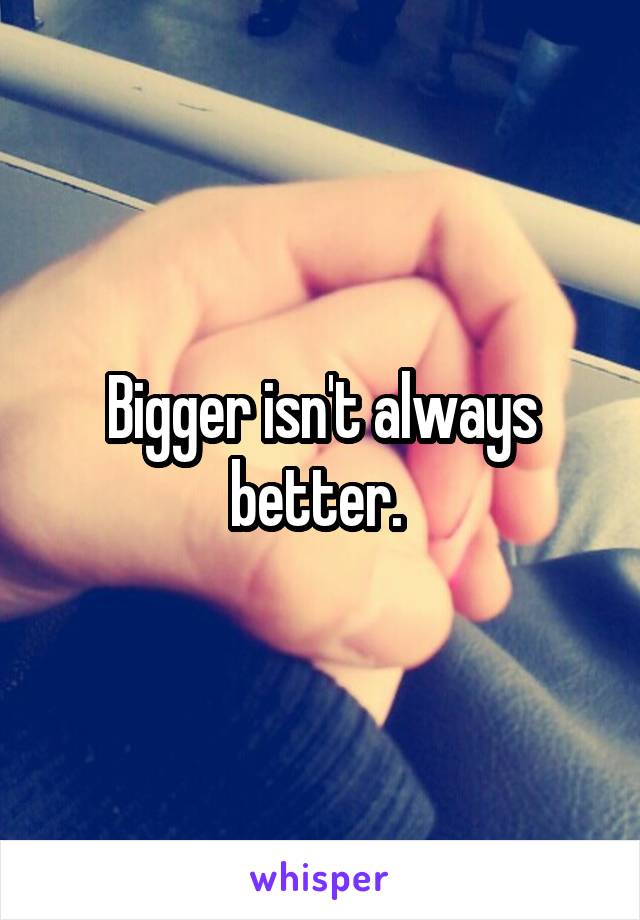 Bigger isn't always better. 