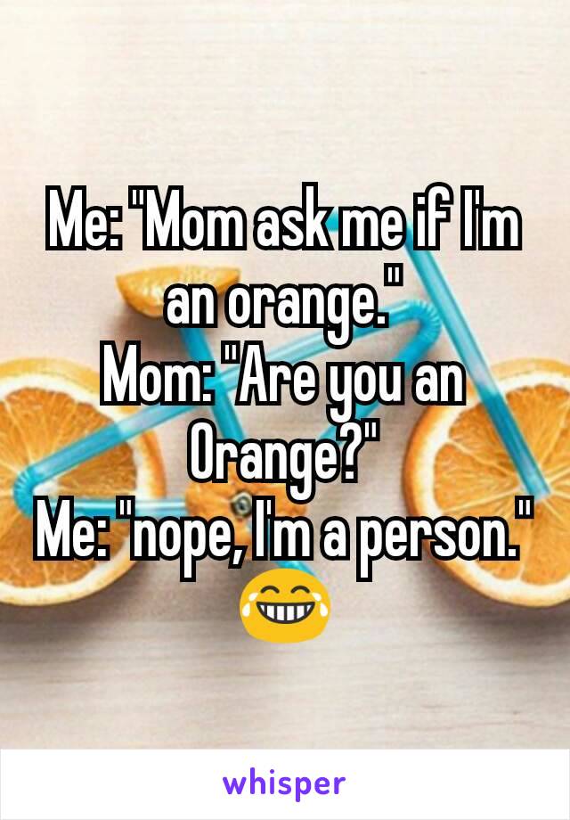 Me: "Mom ask me if I'm an orange."
Mom: "Are you an Orange?"
Me: "nope, I'm a person."
😂