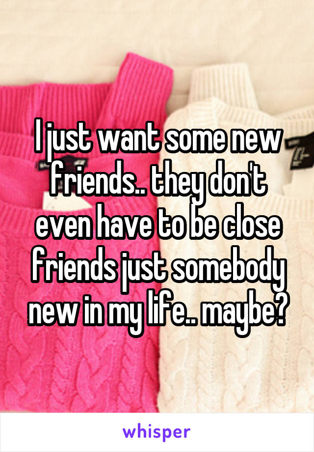 I just want some new friends.. they don't even have to be close friends just somebody new in my life.. maybe?