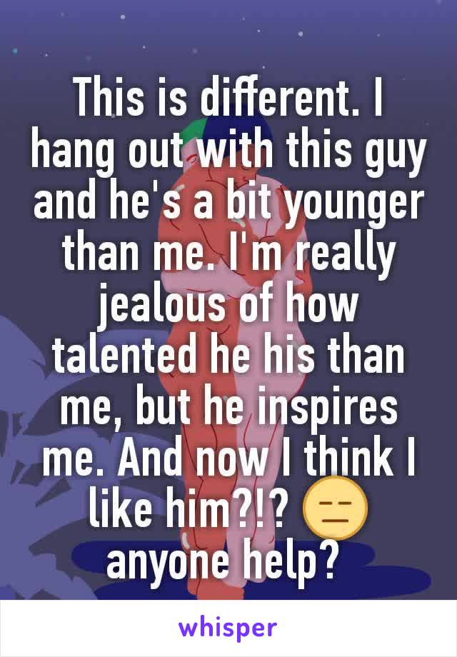 This is different. I hang out with this guy and he's a bit younger than me. I'm really jealous of how talented he his than me, but he inspires me. And now I think I like him?!? 😑 anyone help? 