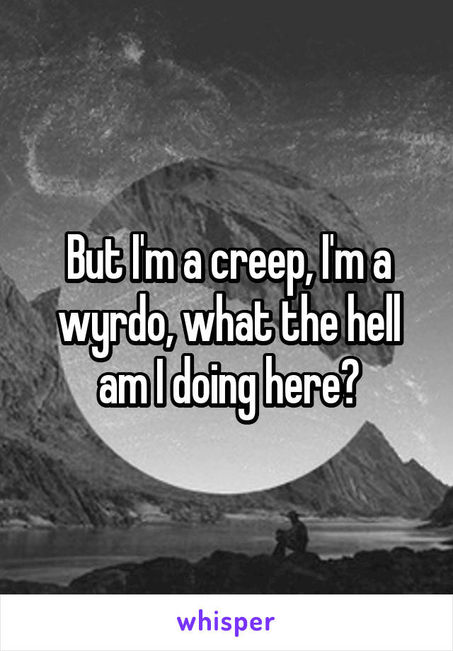 But I'm a creep, I'm a wyrdo, what the hell am I doing here?