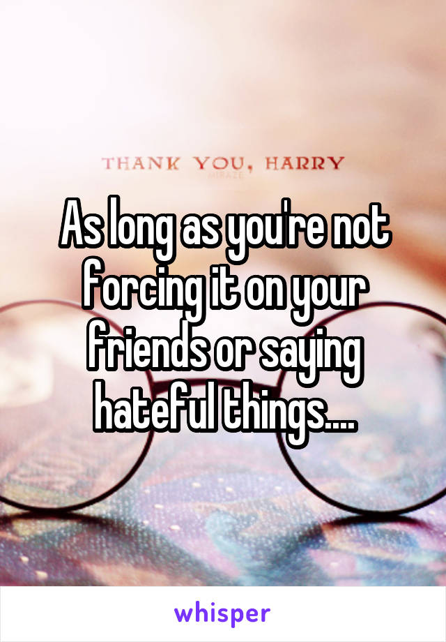 As long as you're not forcing it on your friends or saying hateful things....