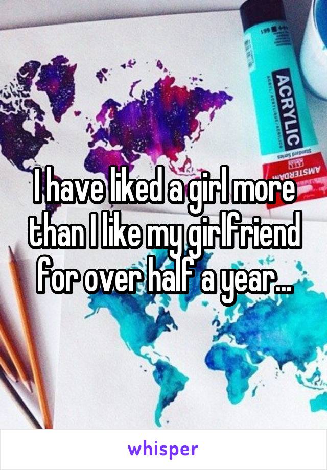 I have liked a girl more than I like my girlfriend for over half a year...