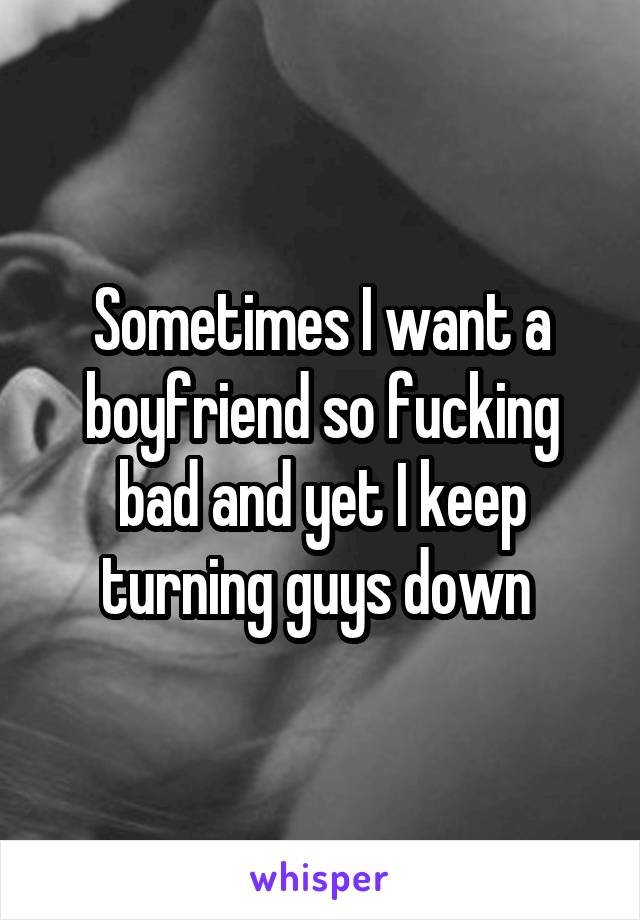 Sometimes I want a boyfriend so fucking bad and yet I keep turning guys down 