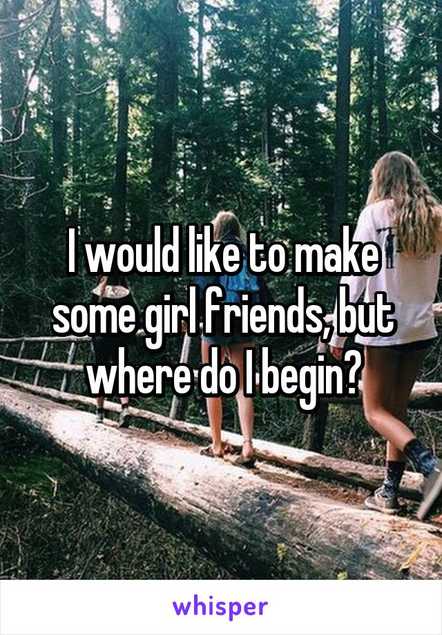 I would like to make some girl friends, but where do I begin?