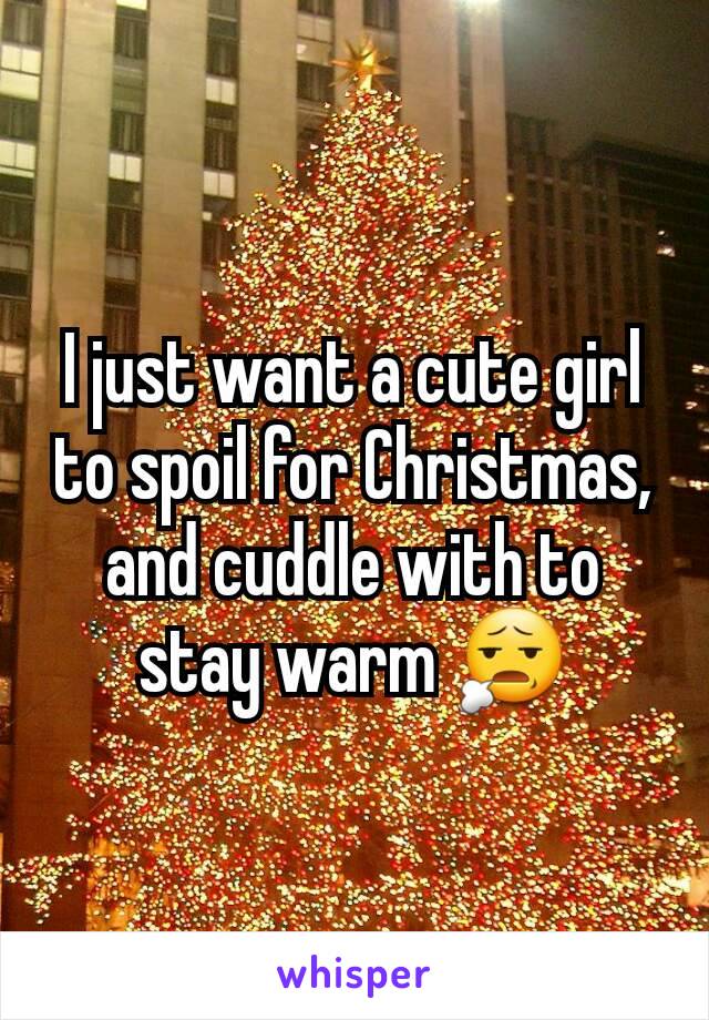 I just want a cute girl to spoil for Christmas, and cuddle with to stay warm 😧