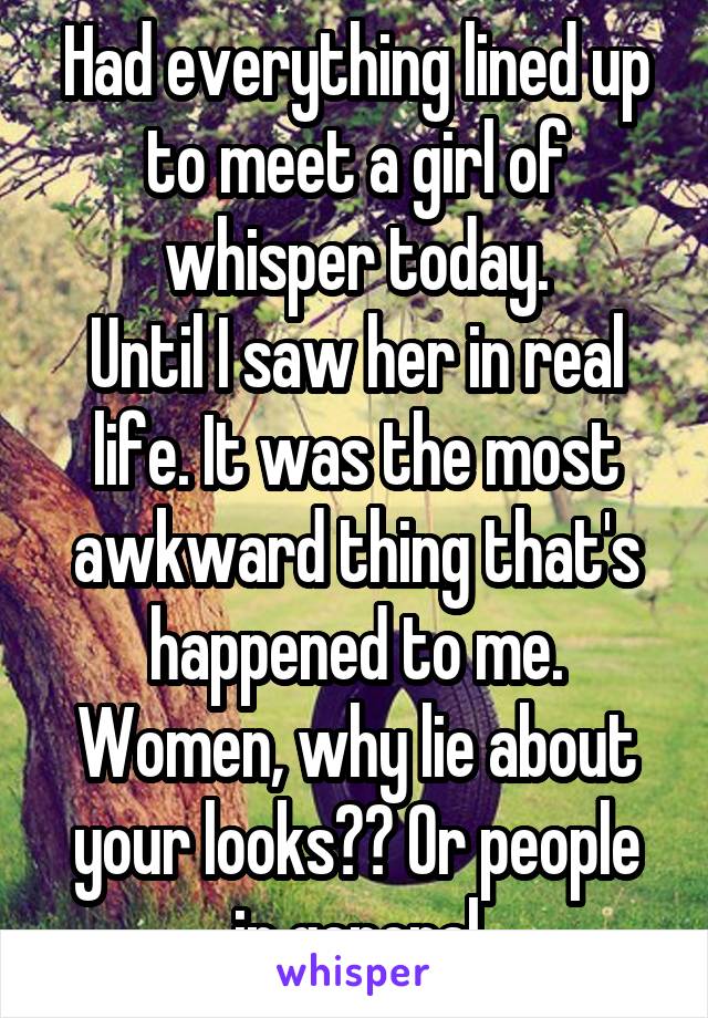 Had everything lined up to meet a girl of whisper today.
Until I saw her in real life. It was the most awkward thing that's happened to me. Women, why lie about your looks?? Or people in general