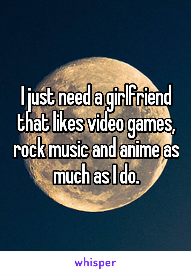 I just need a girlfriend that likes video games, rock music and anime as much as I do.