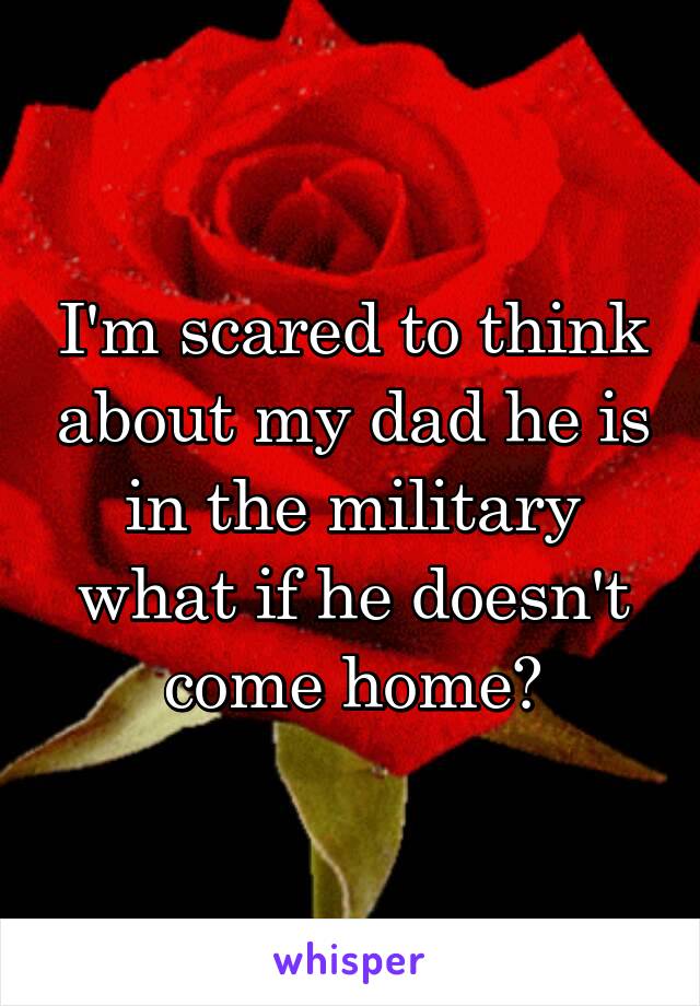 I'm scared to think about my dad he is in the military what if he doesn't come home?