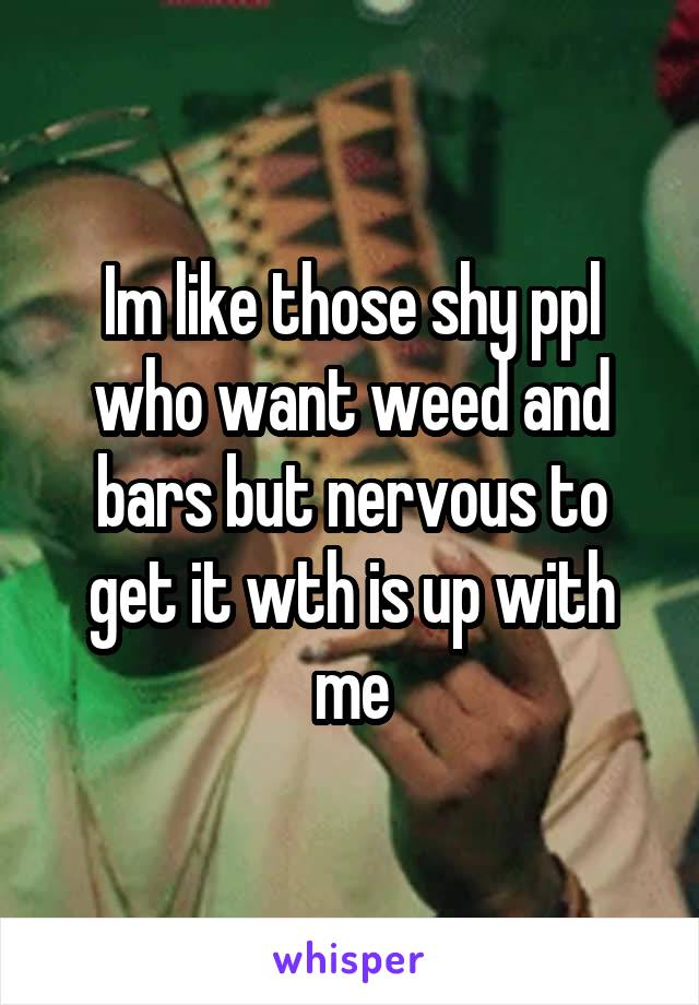 Im like those shy ppl who want weed and bars but nervous to get it wth is up with me