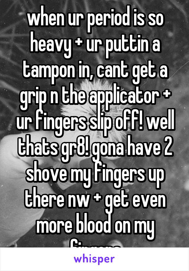 when ur period is so heavy + ur puttin a tampon in, cant get a grip n the applicator + ur fingers slip off! well thats gr8! gona have 2 shove my fingers up there nw + get even more blood on my fingers