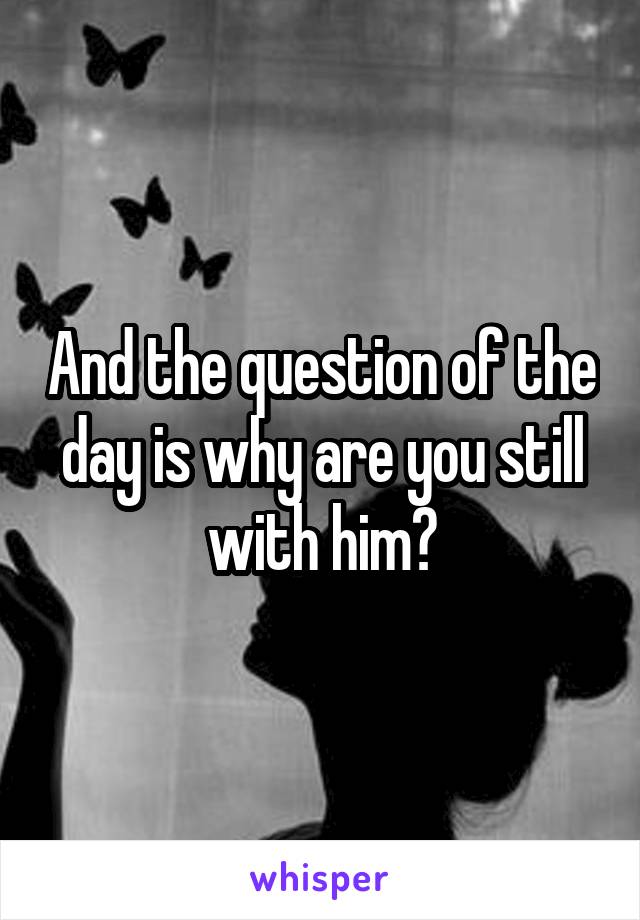 And the question of the day is why are you still with him?