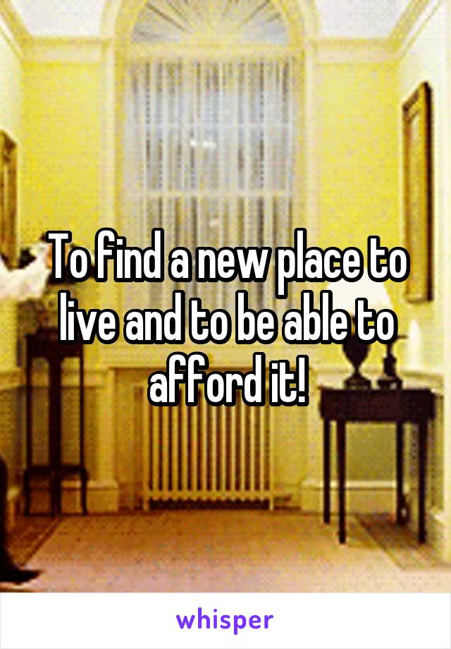 To find a new place to live and to be able to afford it!