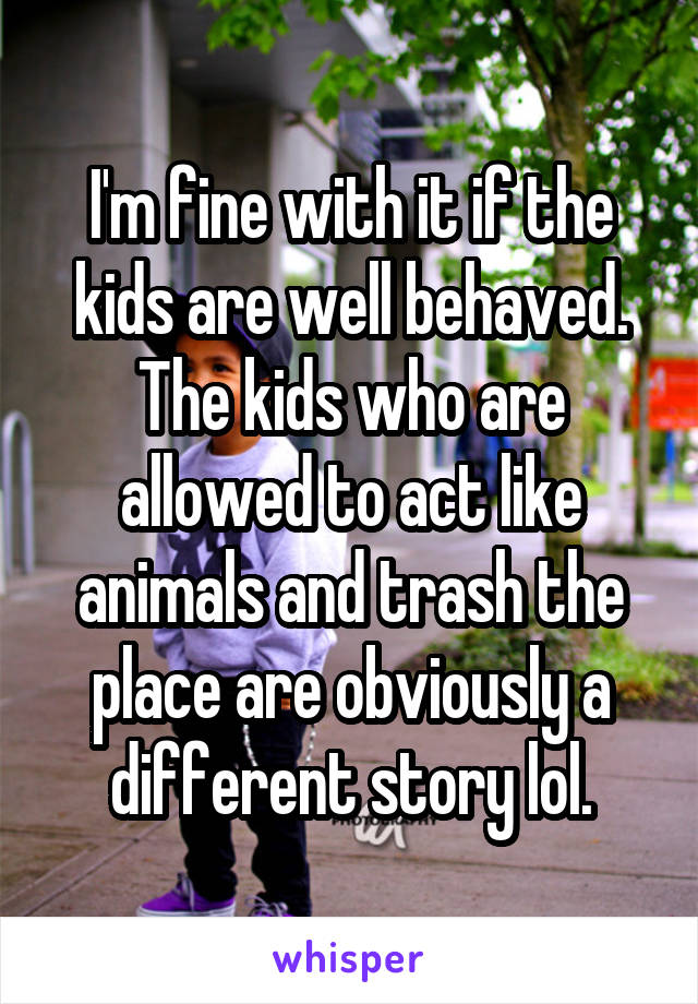 I'm fine with it if the kids are well behaved. The kids who are allowed to act like animals and trash the place are obviously a different story lol.