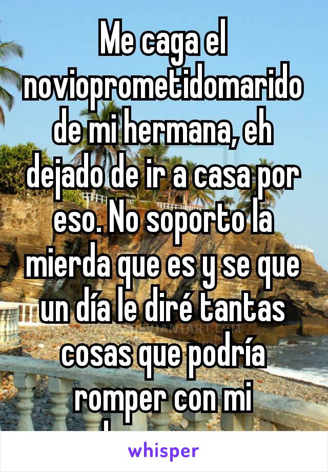 Me caga el novioprometidomarido de mi hermana, eh dejado de ir a casa por eso. No soporto la mierda que es y se que un día le diré tantas cosas que podría romper con mi hermana. 