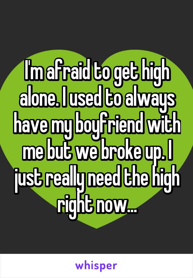 I'm afraid to get high alone. I used to always have my boyfriend with me but we broke up. I just really need the high right now...