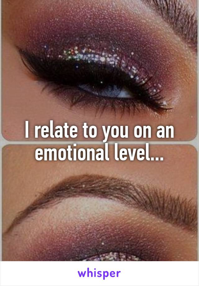 I relate to you on an emotional level...