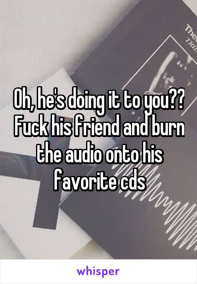 Oh, he's doing it to you?? Fuck his friend and burn the audio onto his favorite cds