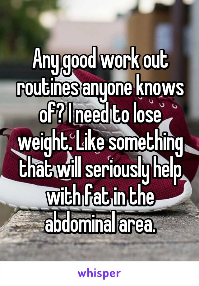 Any good work out routines anyone knows of? I need to lose weight. Like something that will seriously help with fat in the abdominal area.