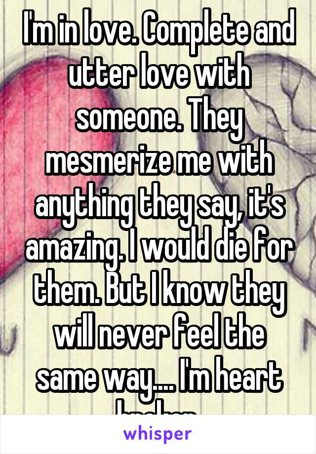 I'm in love. Complete and utter love with someone. They mesmerize me with anything they say, it's amazing. I would die for them. But I know they will never feel the same way.... I'm heart broken.