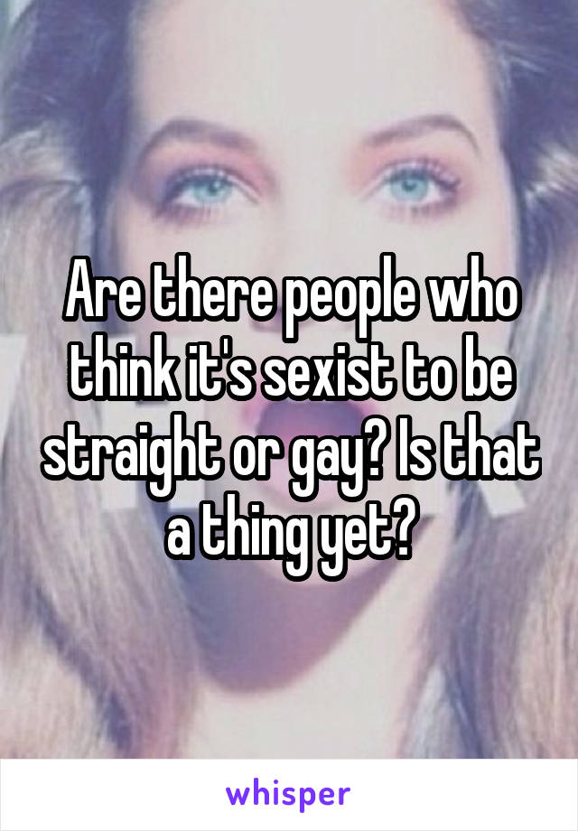 Are there people who think it's sexist to be straight or gay? Is that a thing yet?