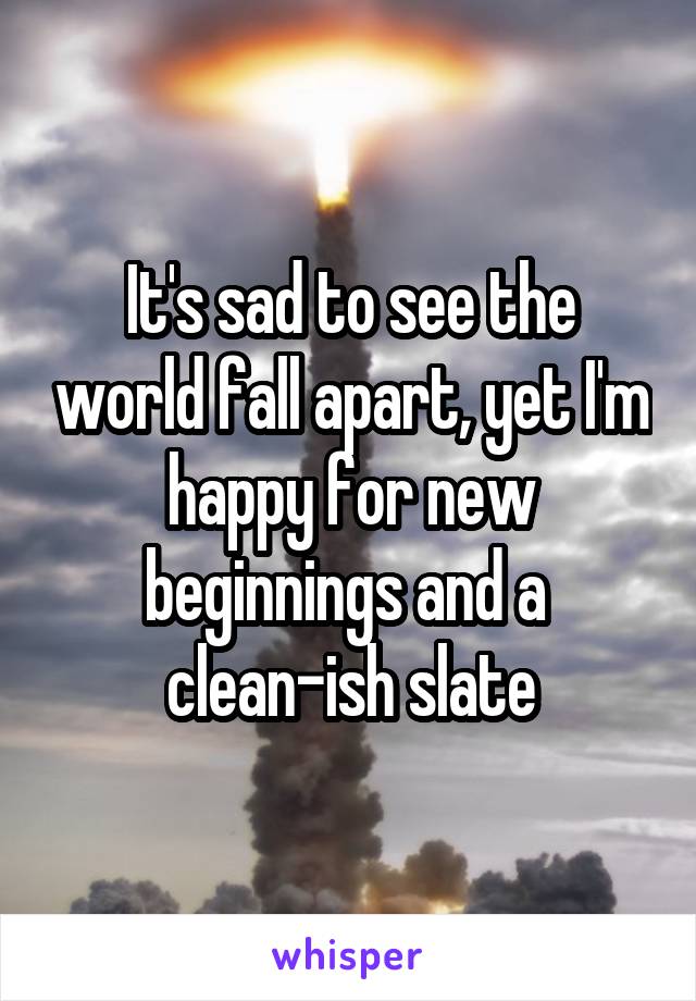 It's sad to see the world fall apart, yet I'm happy for new beginnings and a  clean-ish slate