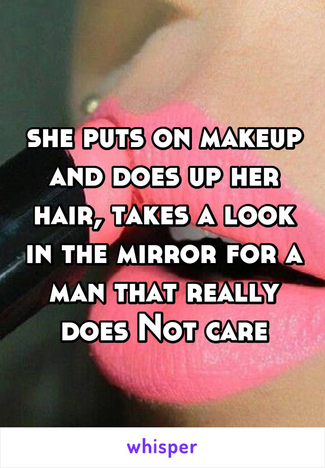 she puts on makeup and does up her hair, takes a look in the mirror for a man that really does Not care