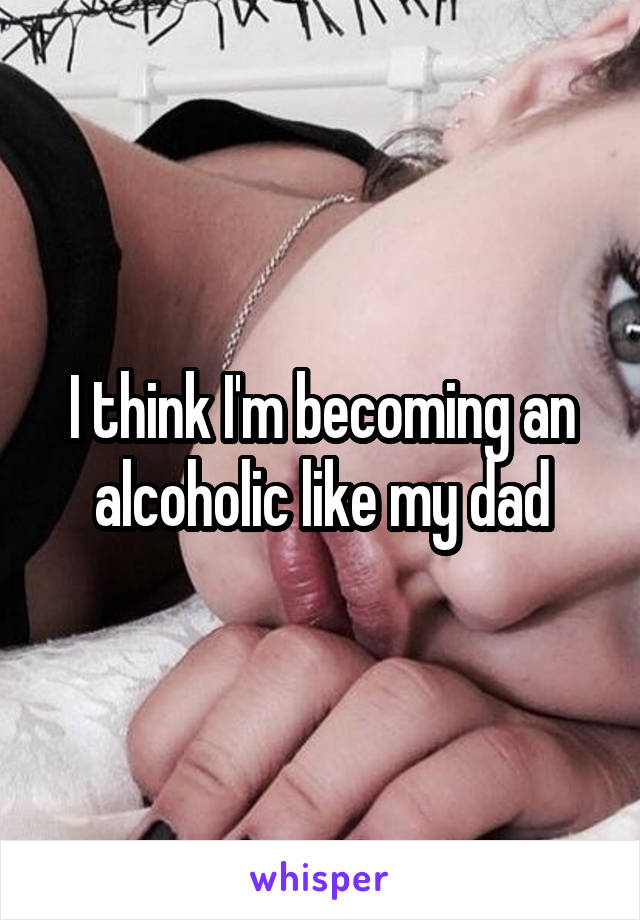 I think I'm becoming an alcoholic like my dad