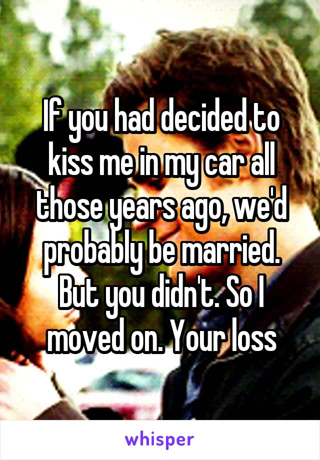 If you had decided to kiss me in my car all those years ago, we'd probably be married. But you didn't. So I moved on. Your loss