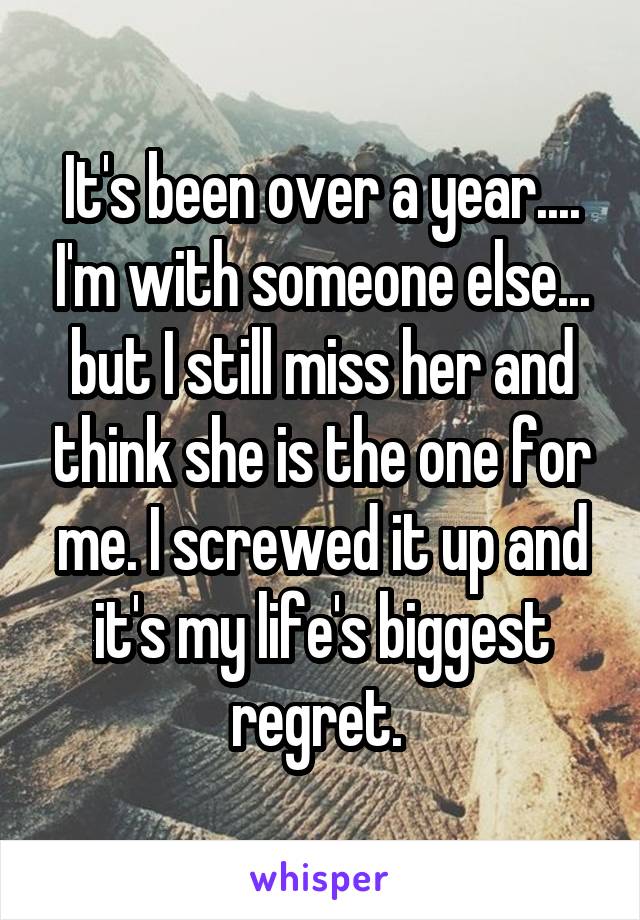 It's been over a year.... I'm with someone else... but I still miss her and think she is the one for me. I screwed it up and it's my life's biggest regret. 