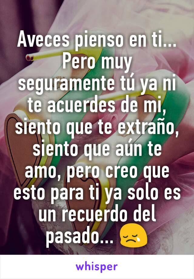 Aveces pienso en ti...
Pero muy seguramente tú ya ni te acuerdes de mi, siento que te extraño, siento que aún te amo, pero creo que esto para ti ya solo es un recuerdo del pasado... 😢