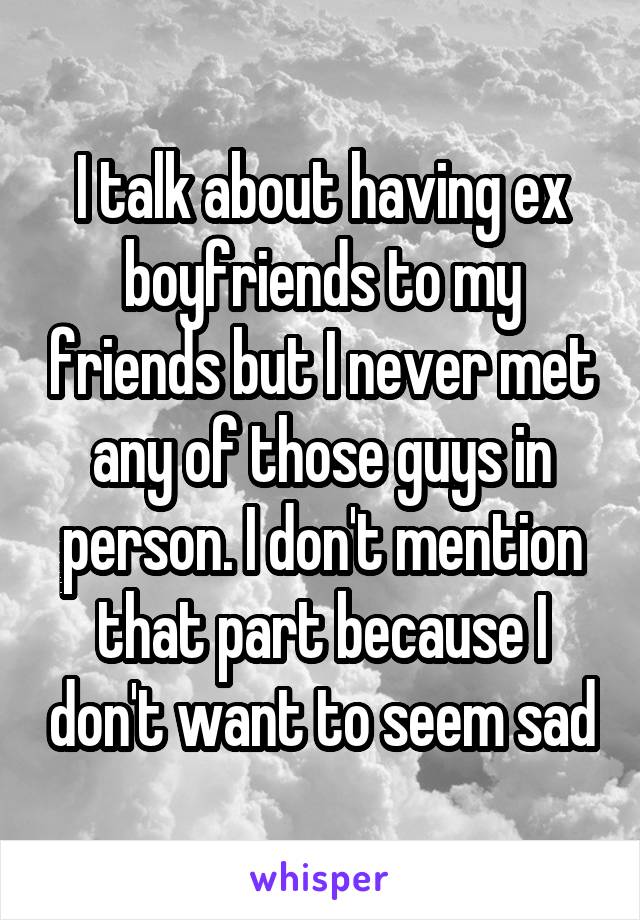 I talk about having ex boyfriends to my friends but I never met any of those guys in person. I don't mention that part because I don't want to seem sad