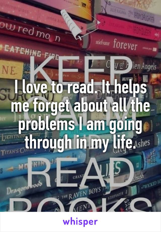 I love to read. It helps me forget about all the problems I am going through in my life.