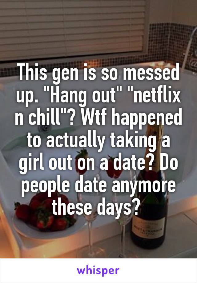 This gen is so messed up. "Hang out" "netflix n chill"? Wtf happened to actually taking a girl out on a date? Do people date anymore these days? 