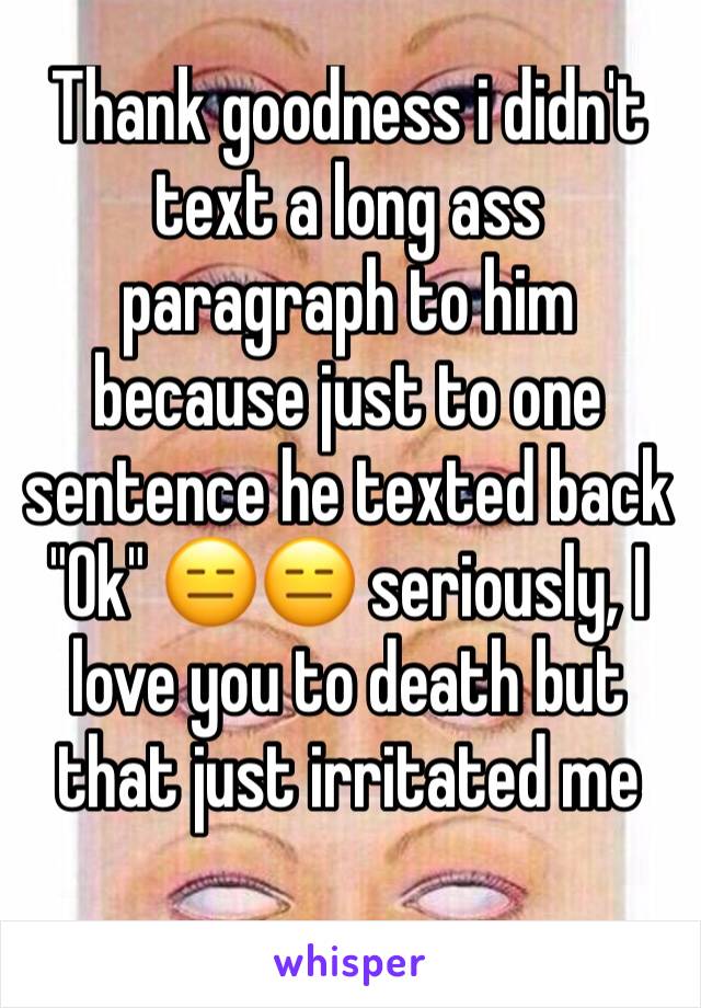 Thank goodness i didn't text a long ass paragraph to him because just to one sentence he texted back "Ok" 😑😑 seriously, I love you to death but that just irritated me