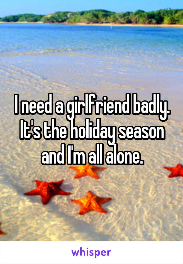 I need a girlfriend badly. It's the holiday season and I'm all alone.