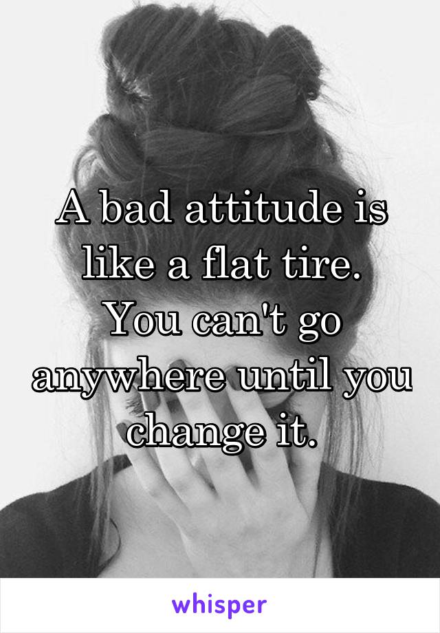 A bad attitude is like a flat tire.
You can't go anywhere until you change it.