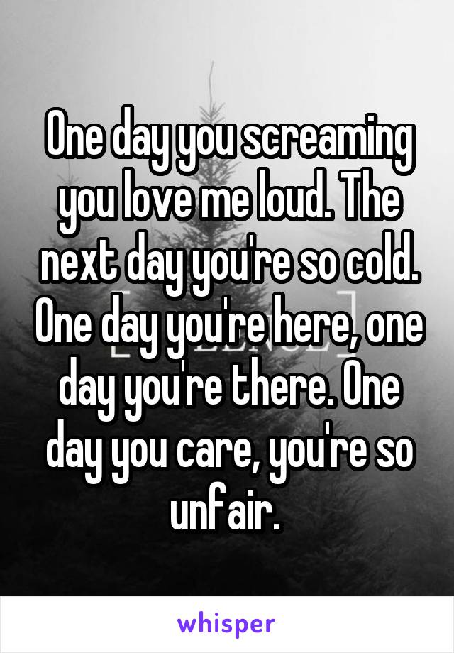 One day you screaming you love me loud. The next day you're so cold. One day you're here, one day you're there. One day you care, you're so unfair. 