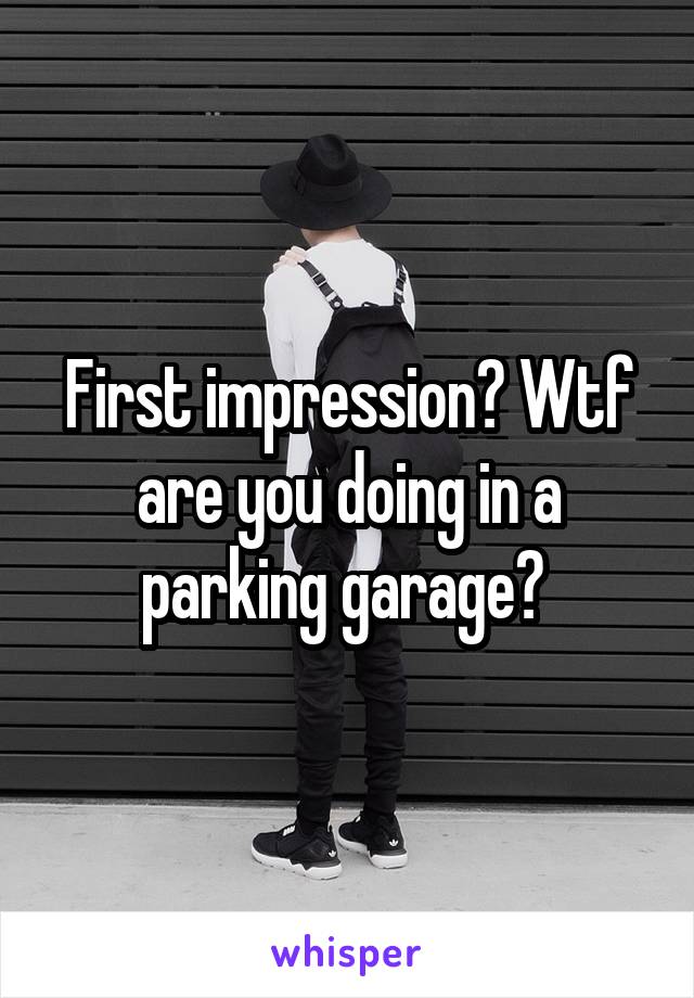 First impression? Wtf are you doing in a parking garage? 