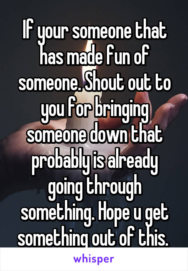 If your someone that has made fun of someone. Shout out to you for bringing someone down that probably is already going through something. Hope u get something out of this. 