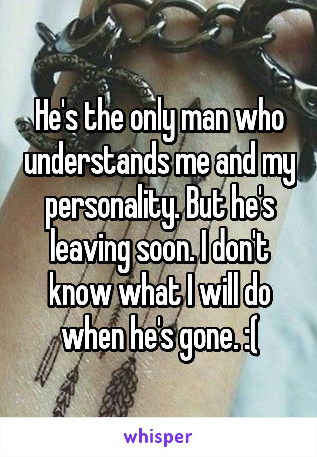 He's the only man who understands me and my personality. But he's leaving soon. I don't know what I will do when he's gone. :(