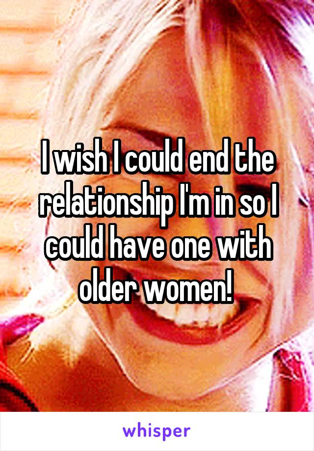 I wish I could end the relationship I'm in so I could have one with older women! 