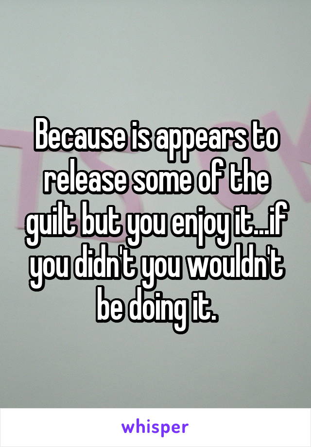 Because is appears to release some of the guilt but you enjoy it...if you didn't you wouldn't be doing it.