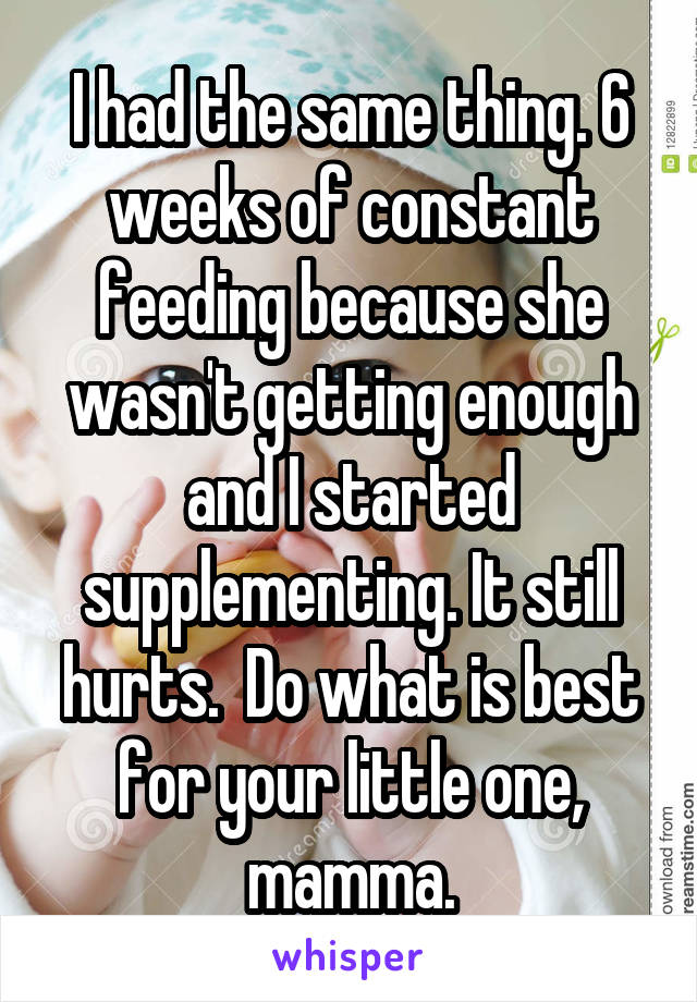 I had the same thing. 6 weeks of constant feeding because she wasn't getting enough and I started supplementing. It still hurts.  Do what is best for your little one, mamma.